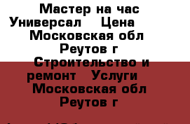 Мастер на час. Универсал. › Цена ­ 500 - Московская обл., Реутов г. Строительство и ремонт » Услуги   . Московская обл.,Реутов г.